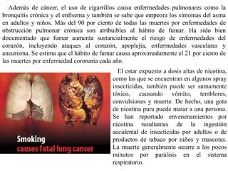 Además de cáncer, el uso de cigarrillos causa enfermedades pulmonares como la
bronquitis crónica y el enfisema y también se sabe que empeora los síntomas del asma
en adultos y niños. Más del 90 por ciento de todas las muertes por enfermedades de
obstrucción pulmonar crónica son atribuibles al hábito de fumar. Ha sido bien
documentado que fumar aumenta sustancialmente el riesgo de enfermedades del
corazón, incluyendo ataques al corazón, apoplejía, enfermedades vasculares y
aneurisma. Se estima que el hábito de fumar causa aproximadamente el 21 por ciento de
las muertes por enfermedad coronaria cada año.
                                           El estar expuesto a dosis altas de nicotina,
                                         como las que se encuentran en algunos spray
                                         insecticidas, también puede ser sumamente
                                         tóxico, causando vómito, temblores,
                                         convulsiones y muerte. De hecho, una gota
                                         de nicotina pura puede matar a una persona.
                                         Se han reportado envenenamientos por
                                         nicotina resultantes de la ingestión
                                         accidental de insecticidas por adultos o de
                                         productos de tabaco por niños y mascotas.
                                         La muerte generalmente ocurre a los pocos
                                         minutos por parálisis en el sistema
                                         respiratorio.
 