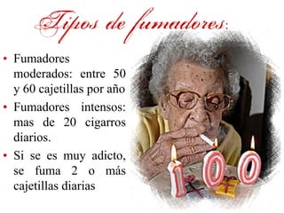 Tipos de fumadores:
• Fumadores
  moderados: entre 50
  y 60 cajetillas por año
• Fumadores intensos:
  mas de 20 cigarros
  diarios.
• Si se es muy adicto,
  se fuma 2 o más
  cajetillas diarias
 