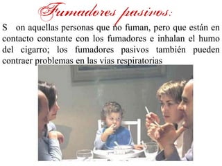 Fumadores pasivos:
S on aquellas personas que no fuman, pero que están en
contacto constante con los fumadores e inhalan el humo
del cigarro; los fumadores pasivos también pueden
contraer problemas en las vías respiratorias
 