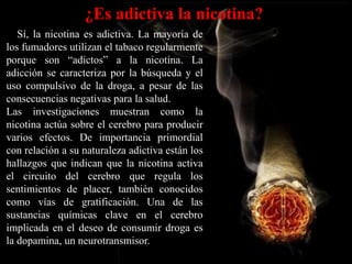 ¿Es adictiva la nicotina?
   Sí, la nicotina es adictiva. La mayoría de
los fumadores utilizan el tabaco regularmente
porque son “adictos” a la nicotina. La
adicción se caracteriza por la búsqueda y el
uso compulsivo de la droga, a pesar de las
consecuencias negativas para la salud.
Las investigaciones muestran como la
nicotina actúa sobre el cerebro para producir
varios efectos. De importancia primordial
con relación a su naturaleza adictiva están los
hallazgos que indican que la nicotina activa
el circuito del cerebro que regula los
sentimientos de placer, también conocidos
como vías de gratificación. Una de las
sustancias químicas clave en el cerebro
implicada en el deseo de consumir droga es
la dopamina, un neurotransmisor.
 