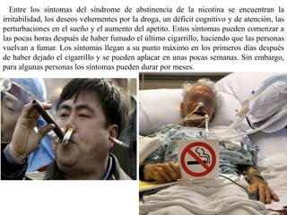 Entre los síntomas del síndrome de abstinencia de la nicotina se encuentran la
irritabilidad, los deseos vehementes por la droga, un déficit cognitivo y de atención, las
perturbaciones en el sueño y el aumento del apetito. Estos síntomas pueden comenzar a
las pocas horas después de haber fumado el último cigarrillo, haciendo que las personas
vuelvan a fumar. Los síntomas llegan a su punto máximo en los primeros días después
de haber dejado el cigarrillo y se pueden aplacar en unas pocas semanas. Sin embargo,
para algunas personas los síntomas pueden durar por meses.
 
