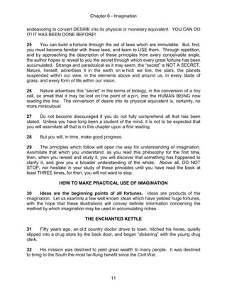 Chapter 6 - Imagination
11
endeavoring to convert DESIRE into its physical or monetary equivalent. YOU CAN DO
IT! IT HAS BEEN DONE BEFORE!
25 You can build a fortune through the aid of laws which are immutable. But, first,
you must become familiar with these laws, and learn to USE them. Through repetition,
and by approaching the description of these principles from every conceivable angle,
the author hopes to reveal to you the secret through which every great fortune has been
accumulated. Strange and paradoxical as it may seem, the “secret” is NOT A SECRET.
Nature, herself, advertises it in the earth on w hich we live, the stars, the planets
suspended within our view, in the elements above and around us, in every blade of
grass, and every form of life within our vision.
26 Nature advertises this “secret” in the terms of biology, in the conversion of a tiny
cell, so small that it may be lost on the point of a pin, into the HUMAN BEING now
reading this line. The conversion of desire into its physical equivalent is, certainly, no
more miraculous!
27 Do not become discouraged if you do not fully comprehend all that has been
stated. Unless you have long been a student of the mind, it is not to be expected that
you will assimilate all that is in this chapter upon a first reading.
28 But you will, in time, make good progress.
29 The principles which follow will open the way for understanding of imagination.
Assimilate that which you understand, as you read this philosophy for the first time,
then, when you reread and study it, you will discover that something has happened to
clarify it, and give you a broader understanding of the whole. Above all, DO NOT
STOP, nor hesitate in your study of these principles until you have read the book at
least THREE times, for then, you will not want to stop.
HOW TO MAKE PRACTICAL USE OF IMAGINATION
30 Ideas are the beginning points of all fortunes. Ideas are products of the
imagination. Let us examine a few well known ideas which have yielded huge fortunes,
with the hope that these illustrations will convey definite information concerning the
method by which imagination may be used in accumulating riches.
THE ENCHANTED KETTLE
31 Fifty years ago, an old country doctor drove to town, hitched his horse, quietly
slipped into a drug store by the back door, and began “dickering” with the young drug
clerk.
32 His mission was destined to yield great wealth to many people. It was destined
to bring to the South the most far-flung benefit since the Civil War.
 