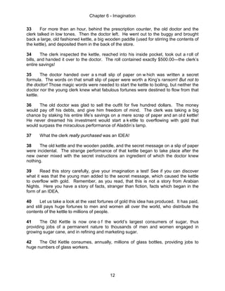 Chapter 6 - Imagination
12
33 For more than an hour, behind the prescription counter, the old doctor and the
clerk talked in low tones. Then the doctor left. He went out to the buggy and brought
back a large, old fashioned kettle, a big wooden paddle (used for stirring the contents of
the kettle), and deposited them in the back of the store.
34 The clerk inspected the kettle, reached into his inside pocket, took out a roll of
bills, and handed it over to the doctor. The roll contained exactly $500.00—the clerk’s
entire savings!
35 The doctor handed over a s mall slip of paper on w hich was written a secret
formula. The words on that small slip of paper were worth a King’s ransom! But not to
the doctor! Those magic words were needed to start the kettle to boiling, but neither the
doctor nor the young clerk knew what fabulous fortunes were destined to flow from that
kettle.
36 The old doctor was glad to sell the outfit for five hundred dollars. The money
would pay off his debts, and give him freedom of mind. The clerk was taking a big
chance by staking his entire life’s savings on a mere scrap of paper and an ol d kettle!
He never dreamed his investment would start a k ettle to overflowing with gold that
would surpass the miraculous performance of Aladdin’s lamp.
37 What the clerk really purchased was an IDEA!
38 The old kettle and the wooden paddle, and the secret message on a slip of paper
were incidental. The strange performance of that kettle began to take place after the
new owner mixed with the secret instructions an ingredient of which the doctor knew
nothing.
39 Read this story carefully, give your imagination a test! See if you can discover
what it was that the young man added to the secret message, which caused the kettle
to overflow with gold. Remember, as you read, that this is not a story from Arabian
Nights. Here you have a story of facts, stranger than fiction, facts which began in the
form of an IDEA.
40 Let us take a look at the vast fortunes of gold this idea has produced. It has paid,
and still pays huge fortunes to men and women all over the world, who distribute the
contents of the kettle to millions of people.
41 The Old Kettle is now one o f the world’s largest consumers of sugar, thus
providing jobs of a permanent nature to thousands of men and women engaged in
growing sugar cane, and in refining and marketing sugar.
42 The Old Kettle consumes, annually, millions of glass bottles, providing jobs to
huge numbers of glass workers.
 