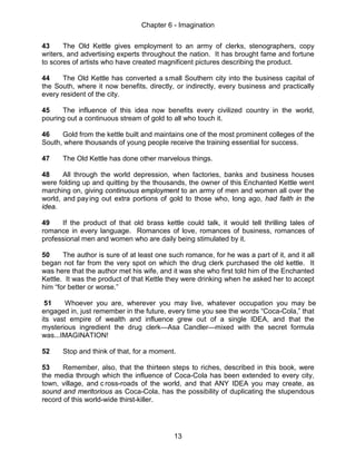 Chapter 6 - Imagination
13
43 The Old Kettle gives employment to an army of clerks, stenographers, copy
writers, and advertising experts throughout the nation. It has brought fame and fortune
to scores of artists who have created magnificent pictures describing the product.
44 The Old Kettle has converted a small Southern city into the business capital of
the South, where it now benefits, directly, or indirectly, every business and practically
every resident of the city.
45 The influence of this idea now benefits every civilized country in the world,
pouring out a continuous stream of gold to all who touch it.
46 Gold from the kettle built and maintains one of the most prominent colleges of the
South, where thousands of young people receive the training essential for success.
47 The Old Kettle has done other marvelous things.
48 All through the world depression, when factories, banks and business houses
were folding up and quitting by the thousands, the owner of this Enchanted Kettle went
marching on, giving continuous employment to an army of men and women all over the
world, and paying out extra portions of gold to those who, long ago, had faith in the
idea.
49 If the product of that old brass kettle could talk, it would tell thrilling tales of
romance in every language. Romances of love, romances of business, romances of
professional men and women who are daily being stimulated by it.
50 The author is sure of at least one such romance, for he was a part of it, and it all
began not far from the very spot on which the drug clerk purchased the old kettle. It
was here that the author met his wife, and it was she who first told him of the Enchanted
Kettle. It was the product of that Kettle they were drinking when he asked her to accept
him “for better or worse.”
51 Whoever you are, wherever you may live, whatever occupation you may be
engaged in, just remember in the future, every time you see the words “Coca-Cola,” that
its vast empire of wealth and influence grew out of a single IDEA, and that the
mysterious ingredient the drug clerk—Asa Candler—mixed with the secret formula
was...IMAGINATION!
52 Stop and think of that, for a moment.
53 Remember, also, that the thirteen steps to riches, described in this book, were
the media through which the influence of Coca-Cola has been extended to every city,
town, village, and c ross-roads of the world, and that ANY IDEA you may create, as
sound and meritorious as Coca-Cola, has the possibility of duplicating the stupendous
record of this world-wide thirst-killer.
 