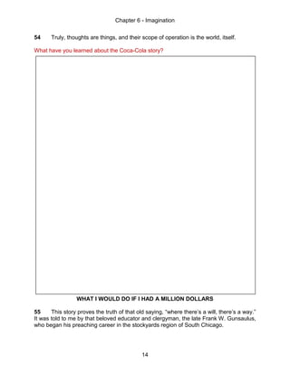Chapter 6 - Imagination
14
54 Truly, thoughts are things, and their scope of operation is the world, itself.
What have you learned about the Coca-Cola story?
WHAT I WOULD DO IF I HAD A MILLION DOLLARS
55 This story proves the truth of that old saying, “where there’s a will, there’s a way.”
It was told to me by that beloved educator and clergyman, the late Frank W. Gunsaulus,
who began his preaching career in the stockyards region of South Chicago.
 
