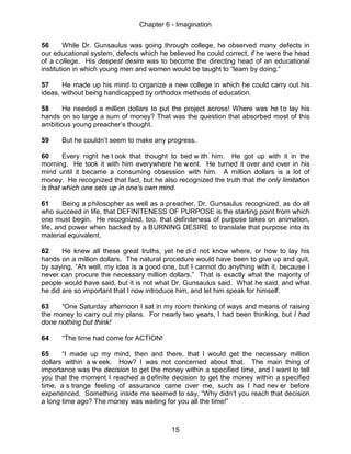 Chapter 6 - Imagination
15
56 While Dr. Gunsaulus was going through college, he observed many defects in
our educational system, defects which he believed he could correct, if he were the head
of a college. His deepest desire was to become the directing head of an educational
institution in which young men and women would be taught to “learn by doing.”
57 He made up his mind to organize a new college in which he could carry out his
ideas, without being handicapped by orthodox methods of education.
58 He needed a million dollars to put the project across! Where was he to lay his
hands on so large a sum of money? That was the question that absorbed most of this
ambitious young preacher’s thought.
59 But he couldn’t seem to make any progress.
60 Every night he t ook that thought to bed w ith him. He got up with it in the
morning. He took it with him everywhere he went. He turned it over and over in his
mind until it became a consuming obsession with him. A million dollars is a lot of
money. He recognized that fact, but he also recognized the truth that the only limitation
is that which one sets up in one’s own mind.
61 Being a philosopher as well as a preacher, Dr. Gunsaulus recognized, as do all
who succeed in life, that DEFINITENESS OF PURPOSE is the starting point from which
one must begin. He recognized, too, that definiteness of purpose takes on animation,
life, and power when backed by a BURNING DESIRE to translate that purpose into its
material equivalent.
62 He knew all these great truths, yet he di d not know where, or how to lay his
hands on a million dollars. The natural procedure would have been to give up and quit,
by saying, “Ah well, my idea is a good one, but I cannot do anything with it, because I
never can procure the necessary million dollars.” That is exactly what the majority of
people would have said, but it is not what Dr. Gunsaulus said. What he said, and what
he did are so important that I now introduce him, and let him speak for himself.
63 “One Saturday afternoon I sat in my room thinking of ways and means of raising
the money to carry out my plans. For nearly two years, I had been thinking, but I had
done nothing but think!
64 “The time had come for ACTION!
65 “I made up my mind, then and there, that I would get the necessary million
dollars within a w eek. How? I was not concerned about that. The main thing of
importance was the decision to get the money within a specified time, and I want to tell
you that the moment I reached a definite decision to get the money within a specified
time, a s trange feeling of assurance came over me, such as I had nev er before
experienced. Something inside me seemed to say, “Why didn’t you reach that decision
a long time ago? The money was waiting for you all the time!”
 