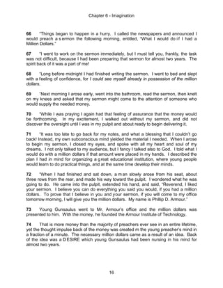Chapter 6 - Imagination
16
66 “Things began to happen in a hurry. I called the newspapers and announced I
would preach a s ermon the following morning, entitled, “What I would do i f I had a
Million Dollars.”
67 “I went to work on the sermon immediately, but I must tell you, frankly, the task
was not difficult, because I had been preparing that sermon for almost two years. The
spirit back of it was a part of me!
68 “Long before midnight I had finished writing the sermon. I went to bed and slept
with a feeling of confidence, for I could see myself already in possession of the million
dollars.
69 “Next morning I arose early, went into the bathroom, read the sermon, then knelt
on my knees and asked that my sermon might come to the attention of someone who
would supply the needed money.
70 “While I was praying I again had that feeling of assurance that the money would
be forthcoming. In my excitement, I walked out without my sermon, and did not
discover the oversight until I was in my pulpit and about ready to begin delivering it.
71 “It was too late to go back for my notes, and what a blessing that I couldn’t go
back! Instead, my own subconscious mind yielded the material I needed. When I arose
to begin my sermon, I closed my eyes, and spoke with all my heart and soul of my
dreams. I not only talked to my audience, but I fancy I talked also to God. I told what I
would do with a million dollars if that amount were placed in my hands. I described the
plan I had in mind for organizing a great educational institution, where young people
would learn to do practical things, and at the same time develop their minds.
72 “When I had finished and sat down, a m an slowly arose from his seat, about
three rows from the rear, and made his way toward the pulpit. I wondered what he was
going to do. He came into the pulpit, extended his hand, and said, “Reverend, I liked
your sermon. I believe you can do everything you said you would, if you had a million
dollars. To prove that I believe in you and your sermon, if you will come to my office
tomorrow morning, I will give you the million dollars. My name is Phillip D. Armour.”
73 Young Gunsaulus went to Mr. Armour’s office and the million dollars was
presented to him. With the money, he founded the Armour Institute of Technology.
74 That is more money than the majority of preachers ever see in an entire lifetime,
yet the thought impulse back of the money was created m the young preacher’s mind in
a fraction of a minute. The necessary million dollars came as a result of an idea. Back
of the idea was a DESIRE which young Gunsaulus had been nursing in his mind for
almost two years.
 