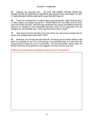 Chapter 6 - Imagination
17
75 Observe this important fact... HE GOT THE MONEY WITHIN THIRTY-SIX
HOURS AFTER HE REACHED A DEFINITE DECISION IN HIS OWN MIND TO GET
IT, AND DECIDED UPON A DEFINITE PLAN FOR GETTING IT!
76 There was nothing new or unique about young Gunsaulus’ vague thinking about
a million dollars, and weakly hoping for it. Others before him, and many since his time,
have had similar thoughts. But there was something very unique and different about the
decision he r eached on t hat memorable Saturday, when he put vagueness into the
background, and definitely said, “I WILL get that money within a week!”
77 God seems to throw Himself on the side of the man who knows exactly what he
wants, if he is determined to get JUST THAT!
78 Moreover, the principle through which Dr. Gunsaulus got his million dollars is still
alive! It is available to you! This universal law is as workable today as it was when the
young preacher made use of it so successfully. This book describes, step by step, the
thirteen elements of this great law, and suggests how they may be put to use.
What have you learned from studying the story of Frank W. Gunsaulus?
 