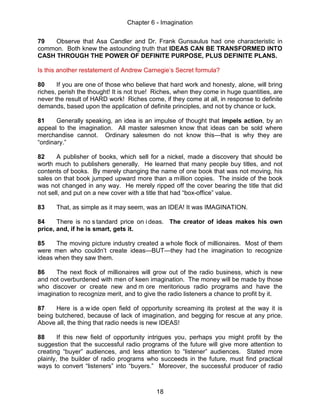 Chapter 6 - Imagination
18
79 Observe that Asa Candler and Dr. Frank Gunsaulus had one characteristic in
common. Both knew the astounding truth that IDEAS CAN BE TRANSFORMED INTO
CASH THROUGH THE POWER OF DEFINITE PURPOSE, PLUS DEFINITE PLANS.
Is this another restatement of Andrew Carnegie’s Secret formula?
80 If you are one of those who believe that hard work and honesty, alone, will bring
riches, perish the thought! It is not true! Riches, when they come in huge quantities, are
never the result of HARD work! Riches come, if they come at all, in response to definite
demands, based upon the application of definite principles, and not by chance or luck.
81 Generally speaking, an idea is an impulse of thought that impels action, by an
appeal to the imagination. All master salesmen know that ideas can be sold where
merchandise cannot. Ordinary salesmen do not know this—that is why they are
“ordinary.”
82 A publisher of books, which sell for a nickel, made a discovery that should be
worth much to publishers generally. He learned that many people buy titles, and not
contents of books. By merely changing the name of one book that was not moving, his
sales on that book jumped upward more than a million copies. The inside of the book
was not changed in any way. He merely ripped off the cover bearing the title that did
not sell, and put on a new cover with a title that had “box-office” value.
83 That, as simple as it may seem, was an IDEA! It was IMAGINATION.
84 There is no s tandard price on i deas. The creator of ideas makes his own
price, and, if he is smart, gets it.
85 The moving picture industry created a whole flock of millionaires. Most of them
were men who couldn’t create ideas—BUT—they had t he imagination to recognize
ideas when they saw them.
86 The next flock of millionaires will grow out of the radio business, which is new
and not overburdened with men of keen imagination. The money will be made by those
who discover or create new and m ore meritorious radio programs and have the
imagination to recognize merit, and to give the radio listeners a chance to profit by it.
87 Here is a w ide open field of opportunity screaming its protest at the way it is
being butchered, because of lack of imagination, and begging for rescue at any price.
Above all, the thing that radio needs is new IDEAS!
88 If this new field of opportunity intrigues you, perhaps you might profit by the
suggestion that the successful radio programs of the future will give more attention to
creating “buyer” audiences, and less attention to “listener” audiences. Stated more
plainly, the builder of radio programs who succeeds in the future, must find practical
ways to convert “listeners” into “buyers.” Moreover, the successful producer of radio
 
