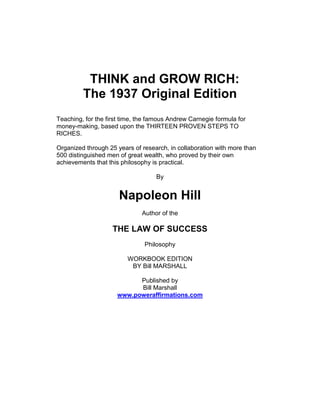 THINK and GROW RICH:
The 1937 Original Edition
Teaching, for the first time, the famous Andrew Carnegie formula for
money-making, based upon the THIRTEEN PROVEN STEPS TO
RICHES.
Organized through 25 years of research, in collaboration with more than
500 distinguished men of great wealth, who proved by their own
achievements that this philosophy is practical.
By
Napoleon Hill
Author of the
THE LAW OF SUCCESS
Philosophy
WORKBOOK EDITION
BY Bill MARSHALL
Published by
Bill Marshall
www.poweraffirmations.com
 