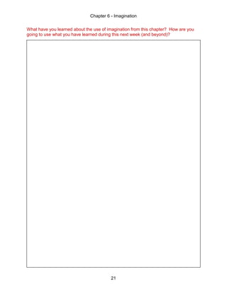 Chapter 6 - Imagination
21
What have you learned about the use of imagination from this chapter? How are you
going to use what you have learned during this next week (and beyond)?
 