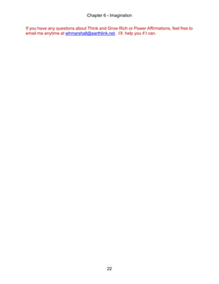 Chapter 6 - Imagination
22
If you have any questions about Think and Grow Rich or Power Affirmations, feel free to
email me anytime at whmarshall@earthlink.net. I’ll help you if I can.
 