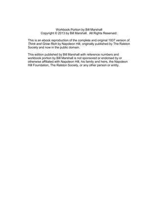 Workbook Portion by Bill Marshall
Copyright © 2013 by Bill Marshall. All Rights Reserved.
This is an ebook reproduction of the complete and original 1937 version of
Think and Grow Rich by Napoleon Hill, originally published by The Ralston
Society and now in the public domain.
This edition published by Bill Marshall with reference numbers and
workbook portion by Bill Marshall is not sponsored or endorsed by or
otherwise affiliated with Napoleon Hill, his family and heirs, the Napoleon
Hill Foundation, The Ralston Society, or any other person or entity.
 