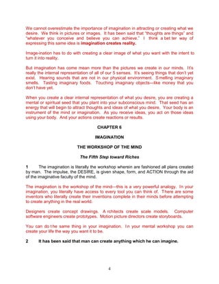 4
We cannot overestimate the importance of imagination in attracting or creating what we
desire. We think in pictures or images. It has been said that “thoughts are things” and
“whatever you conceive and believe you can achieve.” I think a bet ter way of
expressing this same idea is imagination creates reality.
Image-ination has to do with creating a clear image of what you want with the intent to
turn it into reality.
But imagination has come mean more than the pictures we create in our minds. It’s
really the internal representation of all of our 5 senses. It’s seeing things that don’t yet
exist. Hearing sounds that are not in our physical environment. S melling imaginary
smells. Tasting imaginary foods. Touching imaginary objects—like money that you
don’t have yet.
When you create a clear internal representation of what you desire, you are creating a
mental or spiritual seed that you plant into your subconscious mind. That seed has an
energy that will begin to attract thoughts and ideas of what you desire. Your body is an
instrument of the mind or imagination. As you receive ideas, you act on those ideas
using your body. And your actions create reactions or results.
CHAPTER 6
IMAGINATION
THE WORKSHOP OF THE MIND
The Fifth Step toward Riches
1 The imagination is literally the workshop wherein are fashioned all plans created
by man. The impulse, the DESIRE, is given shape, form, and ACTION through the aid
of the imaginative faculty of the mind.
The imagination is the workshop of the mind—this is a very powerful analogy. In your
imagination, you literally have access to every tool you can think of. There are some
inventors who literally create their inventions complete in their minds before attempting
to create anything in the real world.
Designers create concept drawings. A rchitects create scale models. Computer
software engineers create prototypes. Motion picture directors create storyboards.
You can do t he same thing in your imagination. I n your mental workshop you can
create your life the way you want it to be.
2 It has been said that man can create anything which he can imagine.
 