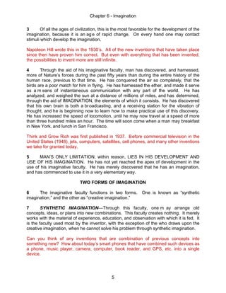 Chapter 6 - Imagination
5
3 Of all the ages of civilization, this is the most favorable for the development of the
imagination, because it is an age of rapid change. On every hand one may contact
stimuli which develop the imagination.
Napoleon Hill wrote this in the 1930’s. All of the new inventions that have taken place
since then have proven him correct. But even with everything that has been invented,
the possibilities to invent more are still infinite.
4 Through the aid of his imaginative faculty, man has discovered, and harnessed,
more of Nature’s forces during the past fifty years than during the entire history of the
human race, previous to that time. He has conquered the air so completely, that the
birds are a poor match for him in flying. He has harnessed the ether, and made it serve
as a m eans of instantaneous communication with any part of the world. He has
analyzed, and weighed the sun at a distance of millions of miles, and has determined,
through the aid of IMAGINATION, the elements of which it consists. He has discovered
that his own brain is both a broadcasting, and a receiving station for the vibration of
thought, and he is beginning now to learn how to make practical use of this discovery.
He has increased the speed of locomotion, until he may now travel at a speed of more
than three hundred miles an hour. The time will soon come when a man may breakfast
in New York, and lunch in San Francisco.
Think and Grow Rich was first published in 1937. Before commercial television in the
United States (1948), jets, computers, satellites, cell phones, and many other inventions
we take for granted today.
5 MAN’S ONLY LIMITATION, within reason, LIES IN HIS DEVELOPMENT AND
USE OF HIS IMAGINATION. He has not yet reached the apex of development in the
use of his imaginative faculty. He has merely discovered that he has an imagination,
and has commenced to use it in a very elementary way.
TWO FORMS OF IMAGINATION
6 The imaginative faculty functions in two forms. One is known as “synthetic
imagination,” and the other as “creative imagination.”
7 SYNTHETIC IMAGINATION—Through this faculty, one m ay arrange old
concepts, ideas, or plans into new combinations. This faculty creates nothing. It merely
works with the material of experience, education, and observation with which it is fed. It
is the faculty used most by the inventor, with the exception of the who draws upon the
creative imagination, when he cannot solve his problem through synthetic imagination.
Can you think of any inventions that are combination of previous concepts into
something new? How about today’s smart phones that have combined such devices as
a phone, music player, camera, computer, book reader, and GPS, etc. into a single
device.
 