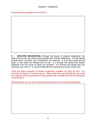 Chapter 6 - Imagination
6
List some other examples you can think of:
8 CREATIVE IMAGINATION—Through the faculty of creative imagination, the
finite mind of man has direct communication with Infinite Intelligence. It is the faculty
through which “hunches” and “inspirations” are received. It is by this faculty that all
basic, or new ideas are handed over to man. It is through this faculty that thought
vibrations from the minds of others are received. It is through this faculty that one
individual may “tune in,” or communicate with the subconscious minds of other men.
There are fewer examples of creative imagination available, but they do exist. F or
example, the history of recorded sound. Who would have ever thought that you could
ever capture sound on grooves on a wax cylinder with a needle that could be preserved
in tact forever?
What examples can you think of that clearly involve the use of creative imagination:
 