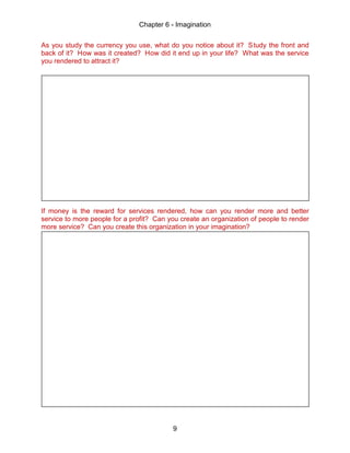 Chapter 6 - Imagination
9
As you study the currency you use, what do you notice about it? Study the front and
back of it? How was it created? How did it end up in your life? What was the service
you rendered to attract it?
If money is the reward for services rendered, how can you render more and better
service to more people for a profit? Can you create an organization of people to render
more service? Can you create this organization in your imagination?
 
