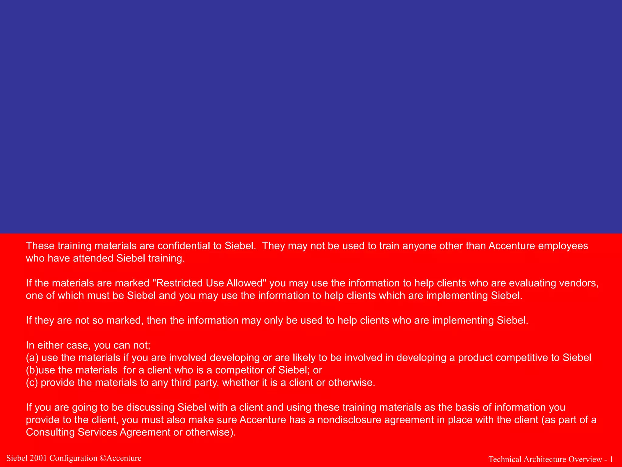 These training materials are confidential to Siebel. They may not be used to train anyone other than Accenture employees
who have attended Siebel training.
If the materials are marked "Restricted Use Allowed" you may use the information to help clients who are evaluating vendors,
one of which must be Siebel and you may use the information to help clients which are implementing Siebel.
If they are not so marked, then the information may only be used to help clients who are implementing Siebel.
In either case, you can not;
(a) use the materials if you are involved developing or are likely to be involved in developing a product competitive to Siebel
(b)use the materials for a client who is a competitor of Siebel; or
(c) provide the materials to any third party, whether it is a client or otherwise.
If you are going to be discussing Siebel with a client and using these training materials as the basis of information you
provide to the client, you must also make sure Accenture has a nondisclosure agreement in place with the client (as part of a
Consulting Services Agreement or otherwise).
Siebel 2001 Configuration ©Accenture

Technical Architecture Overview - 1

 