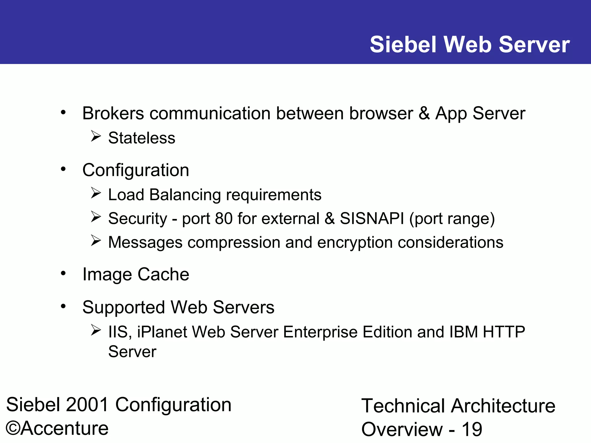 Siebel Web Server
• Brokers communication between browser & App Server
 Stateless

• Configuration
 Load Balancing requirements
 Security - port 80 for external & SISNAPI (port range)
 Messages compression and encryption considerations

• Image Cache
• Supported Web Servers
 IIS, iPlanet Web Server Enterprise Edition and IBM HTTP
Server

Siebel 2001 Configuration
©Accenture

Technical Architecture
Overview - 19

 