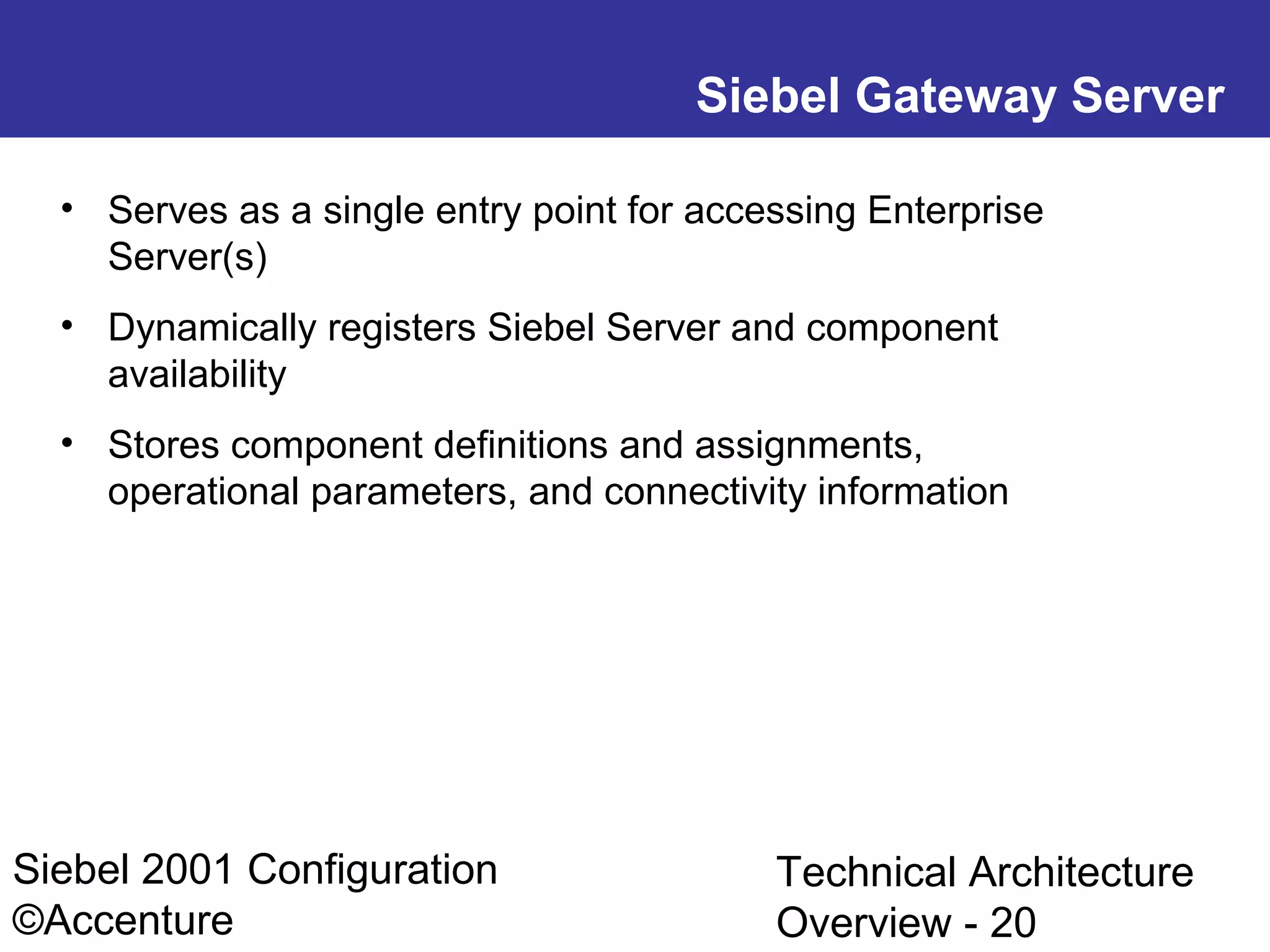 Siebel Gateway Server
• Serves as a single entry point for accessing Enterprise
Server(s)
• Dynamically registers Siebel Server and component
availability
• Stores component definitions and assignments,
operational parameters, and connectivity information

Siebel 2001 Configuration
©Accenture

Technical Architecture
Overview - 20

 