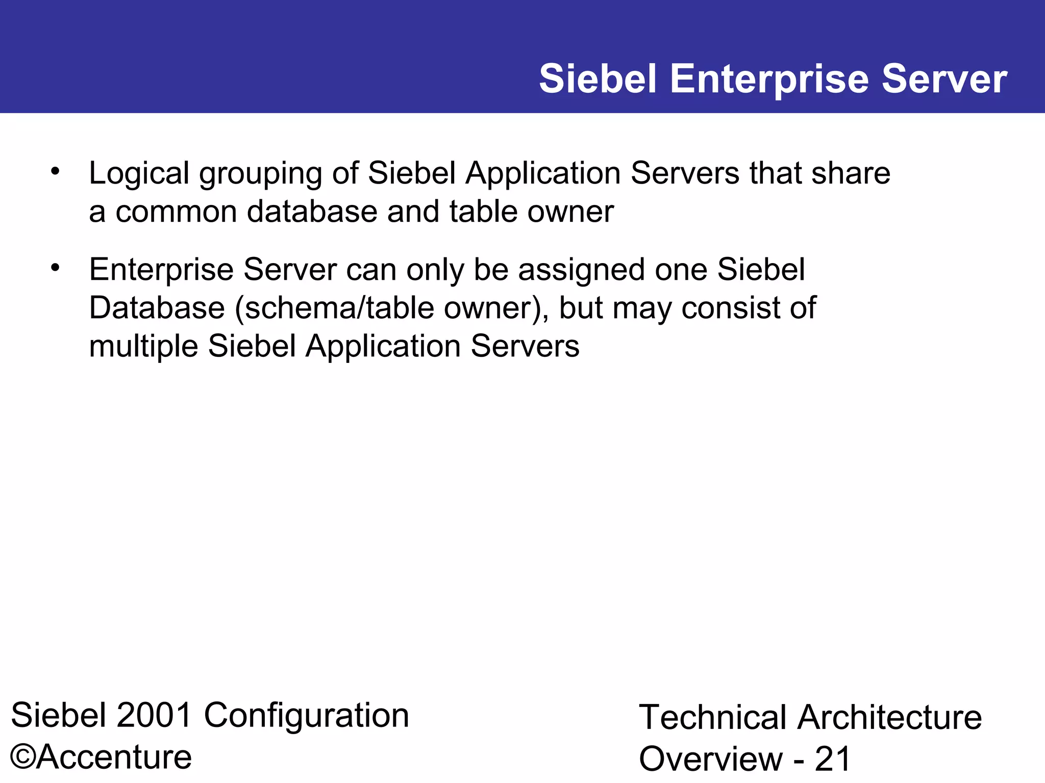 Siebel Enterprise Server
• Logical grouping of Siebel Application Servers that share
a common database and table owner
• Enterprise Server can only be assigned one Siebel
Database (schema/table owner), but may consist of
multiple Siebel Application Servers

Siebel 2001 Configuration
©Accenture

Technical Architecture
Overview - 21

 