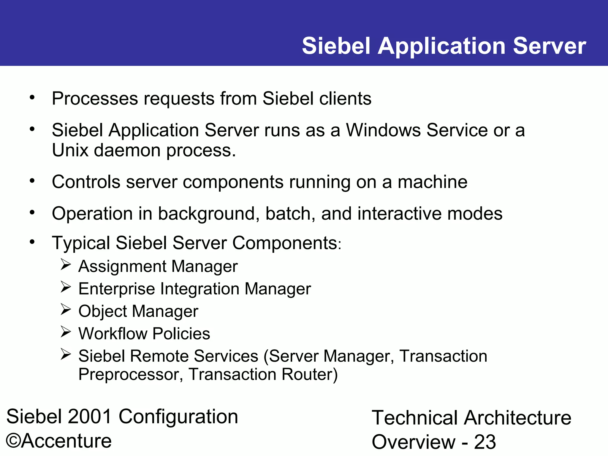 Siebel Application Server
• Processes requests from Siebel clients
• Siebel Application Server runs as a Windows Service or a
Unix daemon process.
• Controls server components running on a machine
• Operation in background, batch, and interactive modes
• Typical Siebel Server Components:






Assignment Manager
Enterprise Integration Manager
Object Manager
Workflow Policies
Siebel Remote Services (Server Manager, Transaction
Preprocessor, Transaction Router)

Siebel 2001 Configuration
©Accenture

Technical Architecture
Overview - 23

 
