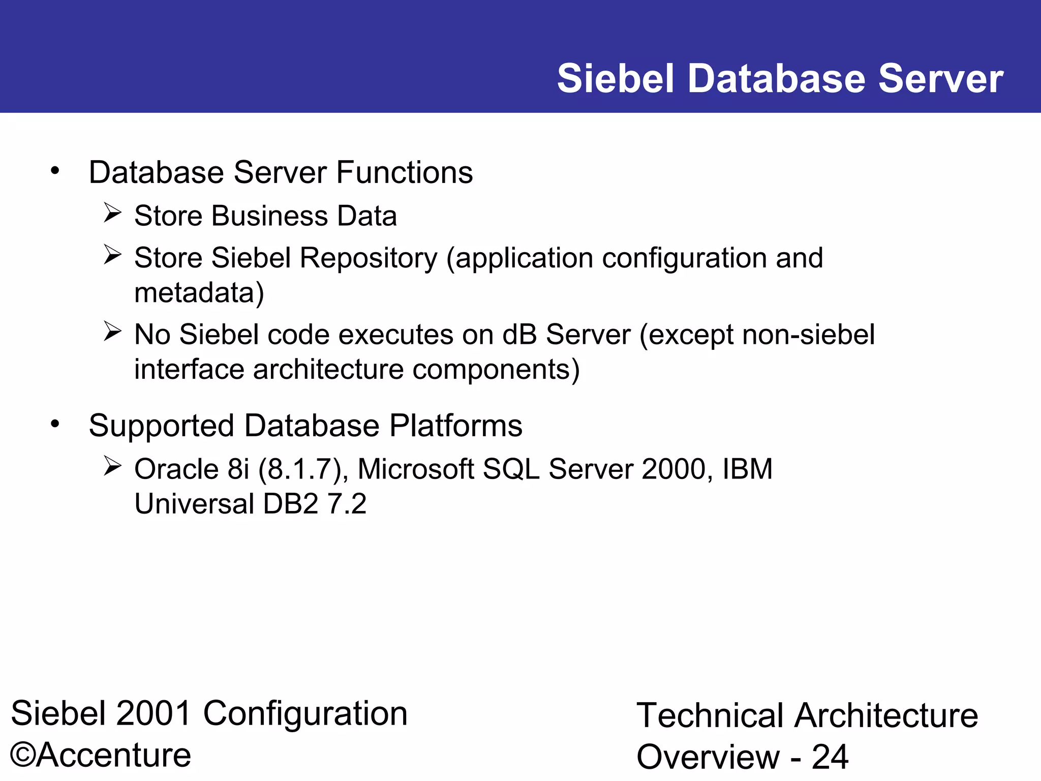 Siebel Database Server
• Database Server Functions
 Store Business Data
 Store Siebel Repository (application configuration and
metadata)
 No Siebel code executes on dB Server (except non-siebel
interface architecture components)

• Supported Database Platforms
 Oracle 8i (8.1.7), Microsoft SQL Server 2000, IBM
Universal DB2 7.2

Siebel 2001 Configuration
©Accenture

Technical Architecture
Overview - 24

 