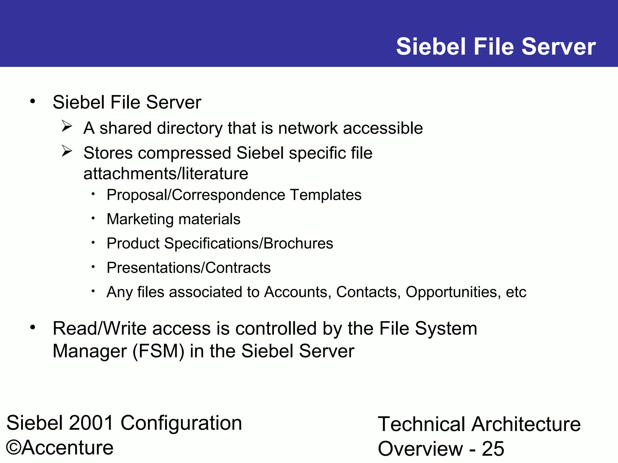 Siebel File Server
• Siebel File Server
 A shared directory that is network accessible
 Stores compressed Siebel specific file
attachments/literature
•

Proposal/Correspondence Templates

•

Marketing materials

•

Product Specifications/Brochures

•

Presentations/Contracts

•

Any files associated to Accounts, Contacts, Opportunities, etc

• Read/Write access is controlled by the File System
Manager (FSM) in the Siebel Server

Siebel 2001 Configuration
©Accenture

Technical Architecture
Overview - 25

 