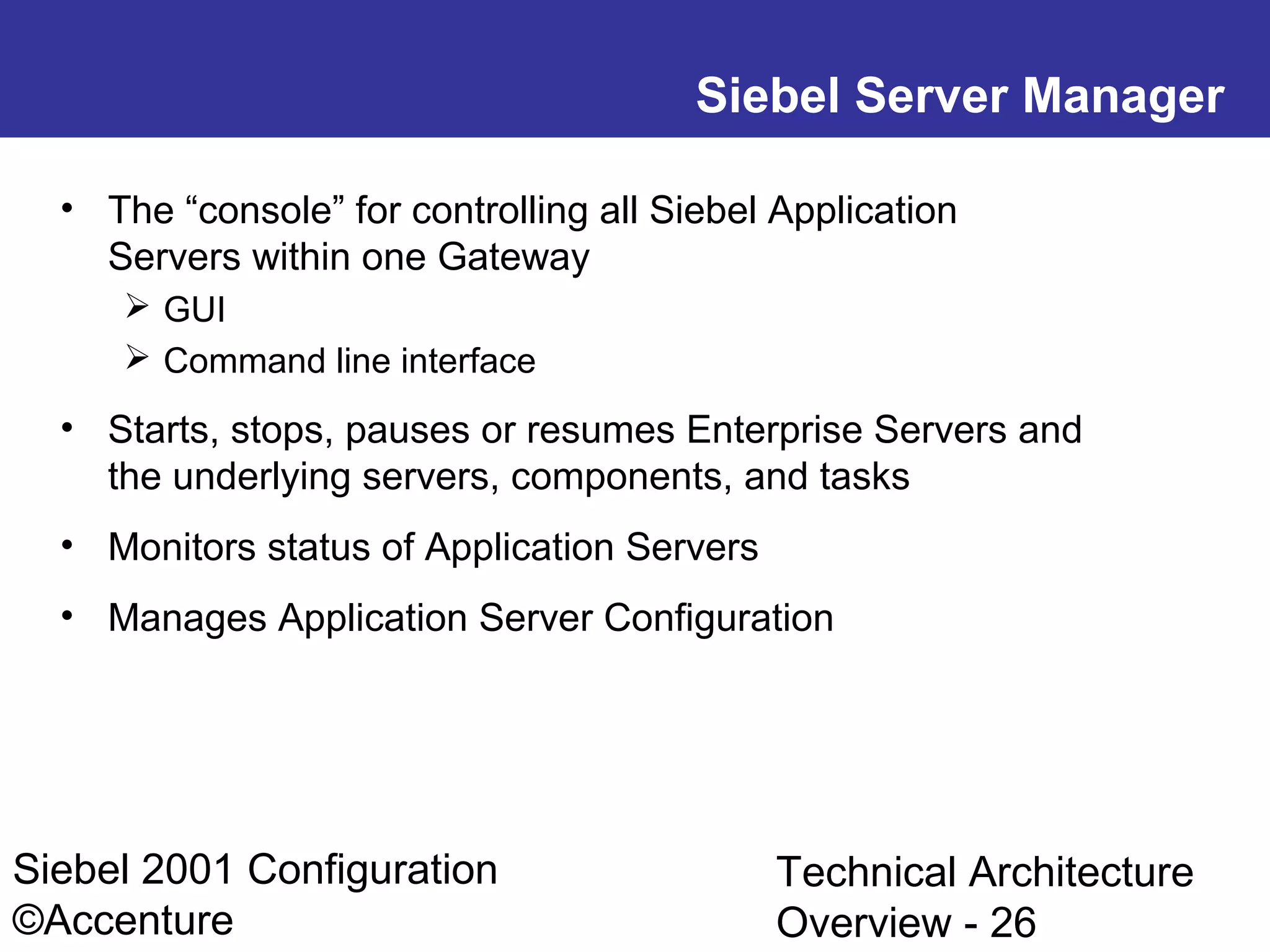 Siebel Server Manager
• The “console” for controlling all Siebel Application
Servers within one Gateway
 GUI
 Command line interface

• Starts, stops, pauses or resumes Enterprise Servers and
the underlying servers, components, and tasks
• Monitors status of Application Servers
• Manages Application Server Configuration

Siebel 2001 Configuration
©Accenture

Technical Architecture
Overview - 26

 