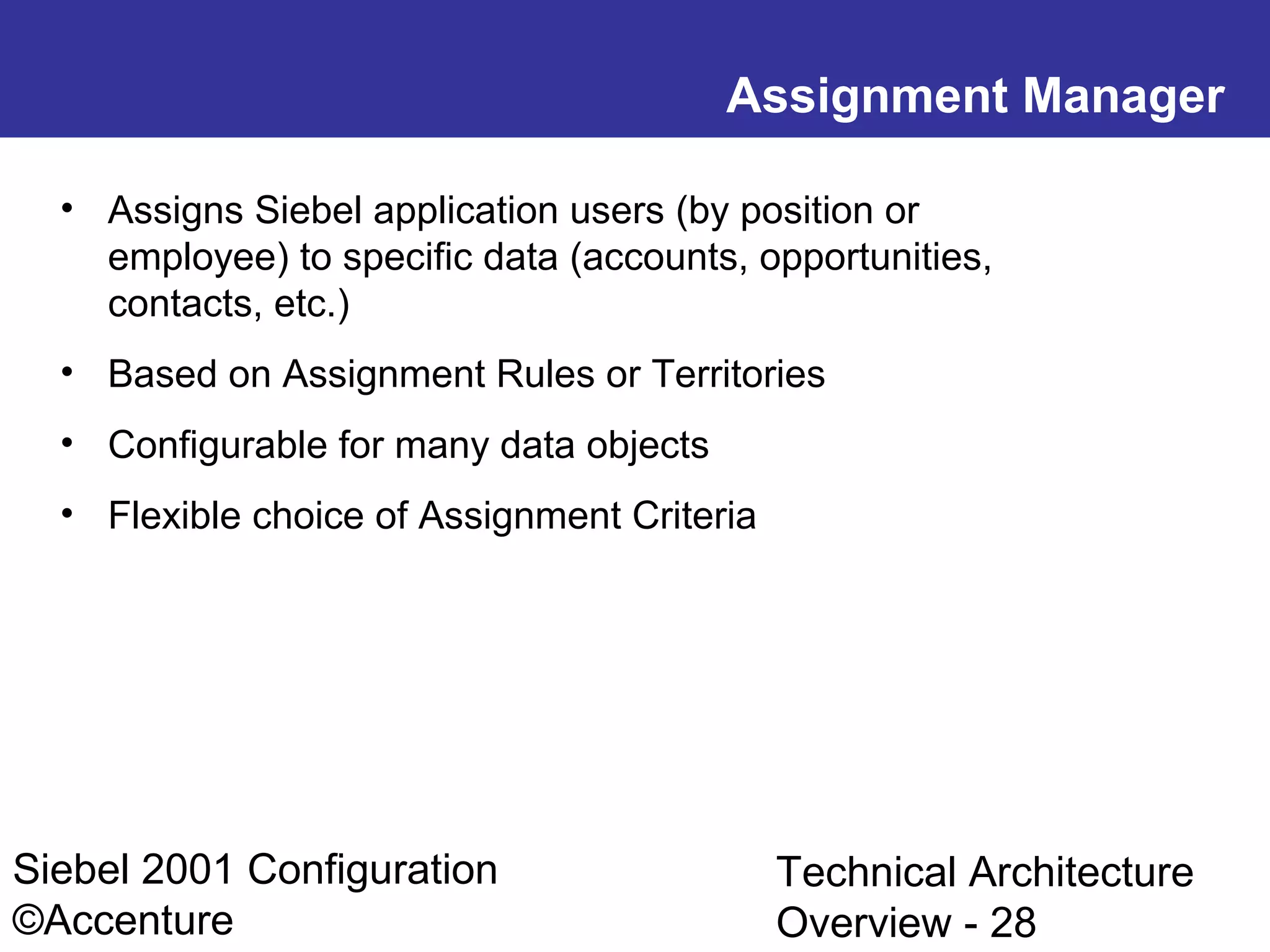 Assignment Manager
• Assigns Siebel application users (by position or
employee) to specific data (accounts, opportunities,
contacts, etc.)
• Based on Assignment Rules or Territories
• Configurable for many data objects
• Flexible choice of Assignment Criteria

Siebel 2001 Configuration
©Accenture

Technical Architecture
Overview - 28

 