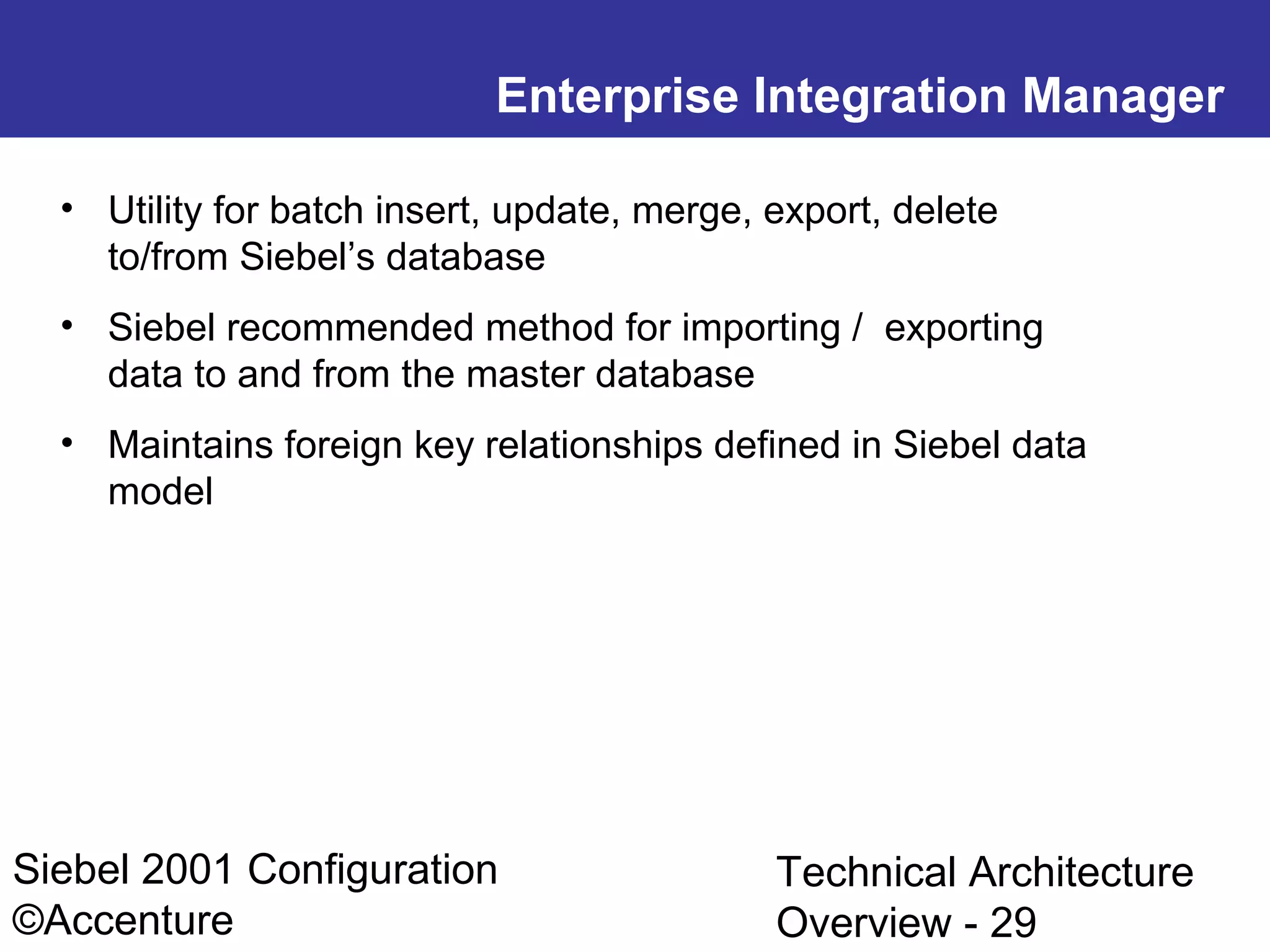 Enterprise Integration Manager
• Utility for batch insert, update, merge, export, delete
to/from Siebel’s database
• Siebel recommended method for importing / exporting
data to and from the master database
• Maintains foreign key relationships defined in Siebel data
model

Siebel 2001 Configuration
©Accenture

Technical Architecture
Overview - 29

 