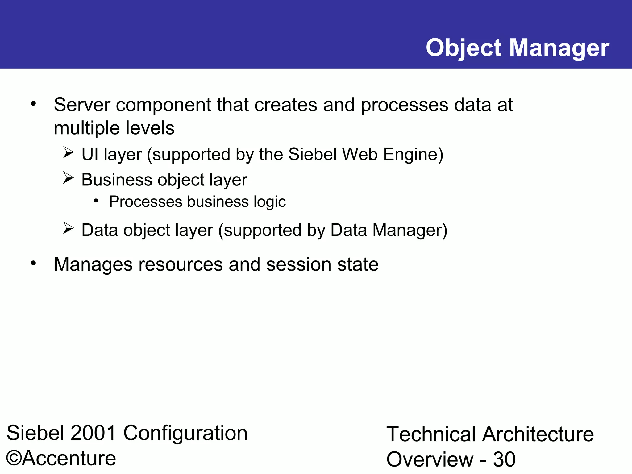 Object Manager
• Server component that creates and processes data at
multiple levels
 UI layer (supported by the Siebel Web Engine)
 Business object layer
• Processes business logic

 Data object layer (supported by Data Manager)

• Manages resources and session state

Siebel 2001 Configuration
©Accenture

Technical Architecture
Overview - 30

 