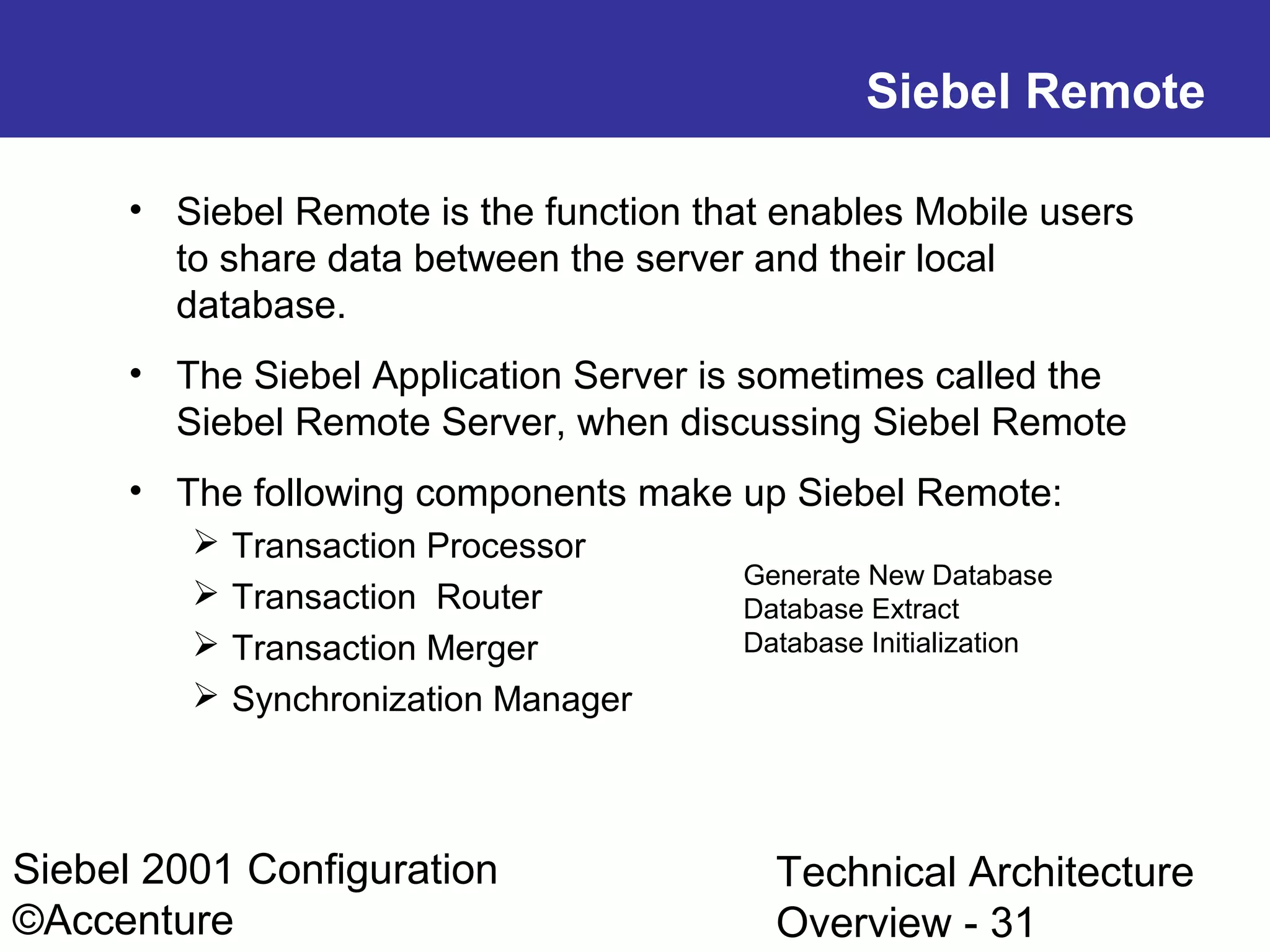 Siebel Remote
• Siebel Remote is the function that enables Mobile users
to share data between the server and their local
database.
• The Siebel Application Server is sometimes called the
Siebel Remote Server, when discussing Siebel Remote
• The following components make up Siebel Remote:





Transaction Processor
Transaction Router
Transaction Merger
Synchronization Manager

Siebel 2001 Configuration
©Accenture

Generate New Database
Database Extract
Database Initialization

Technical Architecture
Overview - 31

 