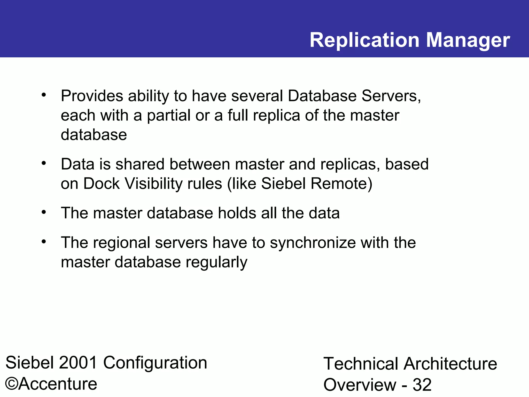 Replication Manager
• Provides ability to have several Database Servers,
each with a partial or a full replica of the master
database
• Data is shared between master and replicas, based
on Dock Visibility rules (like Siebel Remote)
• The master database holds all the data
• The regional servers have to synchronize with the
master database regularly

Siebel 2001 Configuration
©Accenture

Technical Architecture
Overview - 32

 
