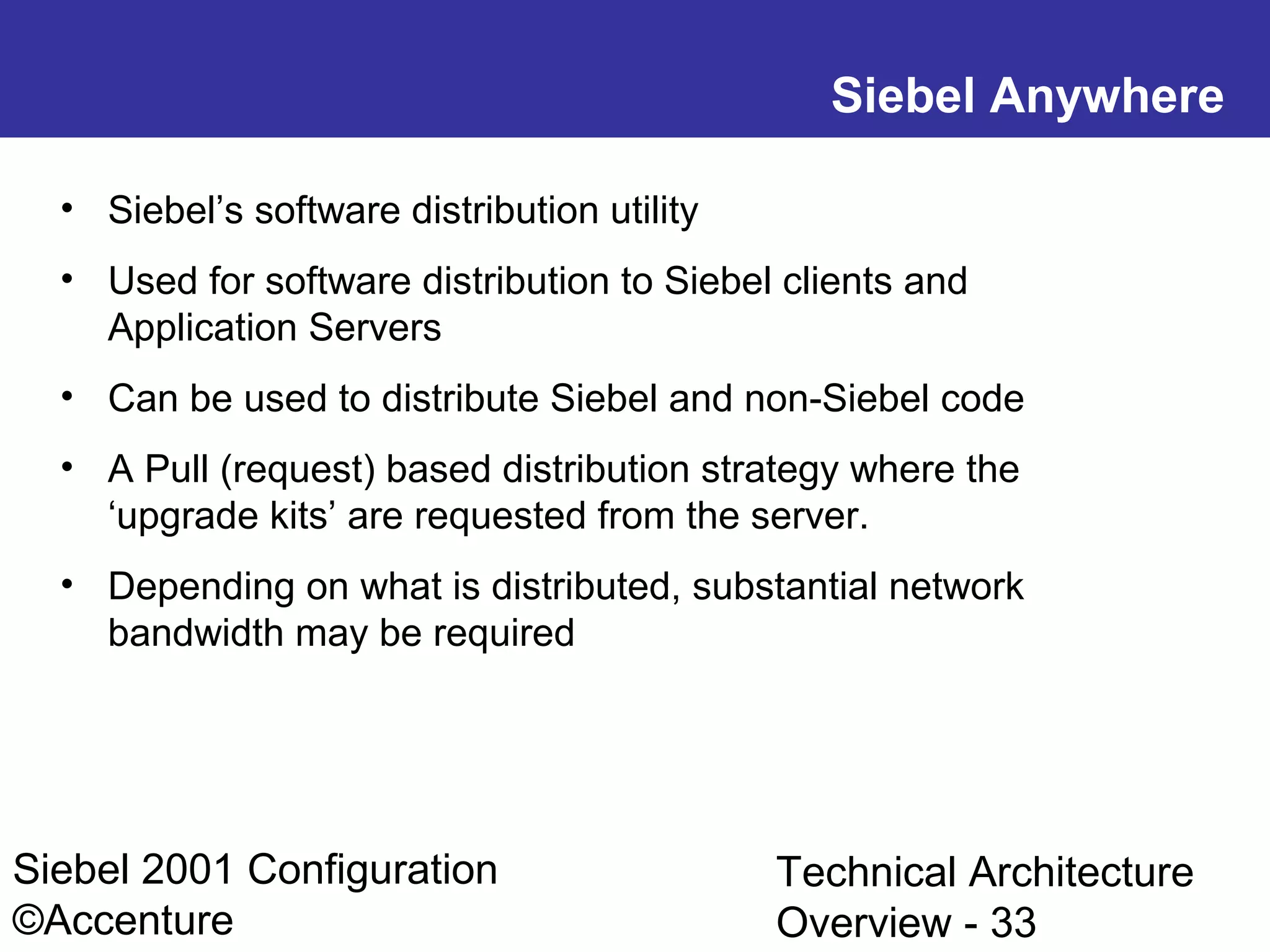 Siebel Anywhere
• Siebel’s software distribution utility
• Used for software distribution to Siebel clients and
Application Servers
• Can be used to distribute Siebel and non-Siebel code
• A Pull (request) based distribution strategy where the
‘upgrade kits’ are requested from the server.
• Depending on what is distributed, substantial network
bandwidth may be required

Siebel 2001 Configuration
©Accenture

Technical Architecture
Overview - 33

 