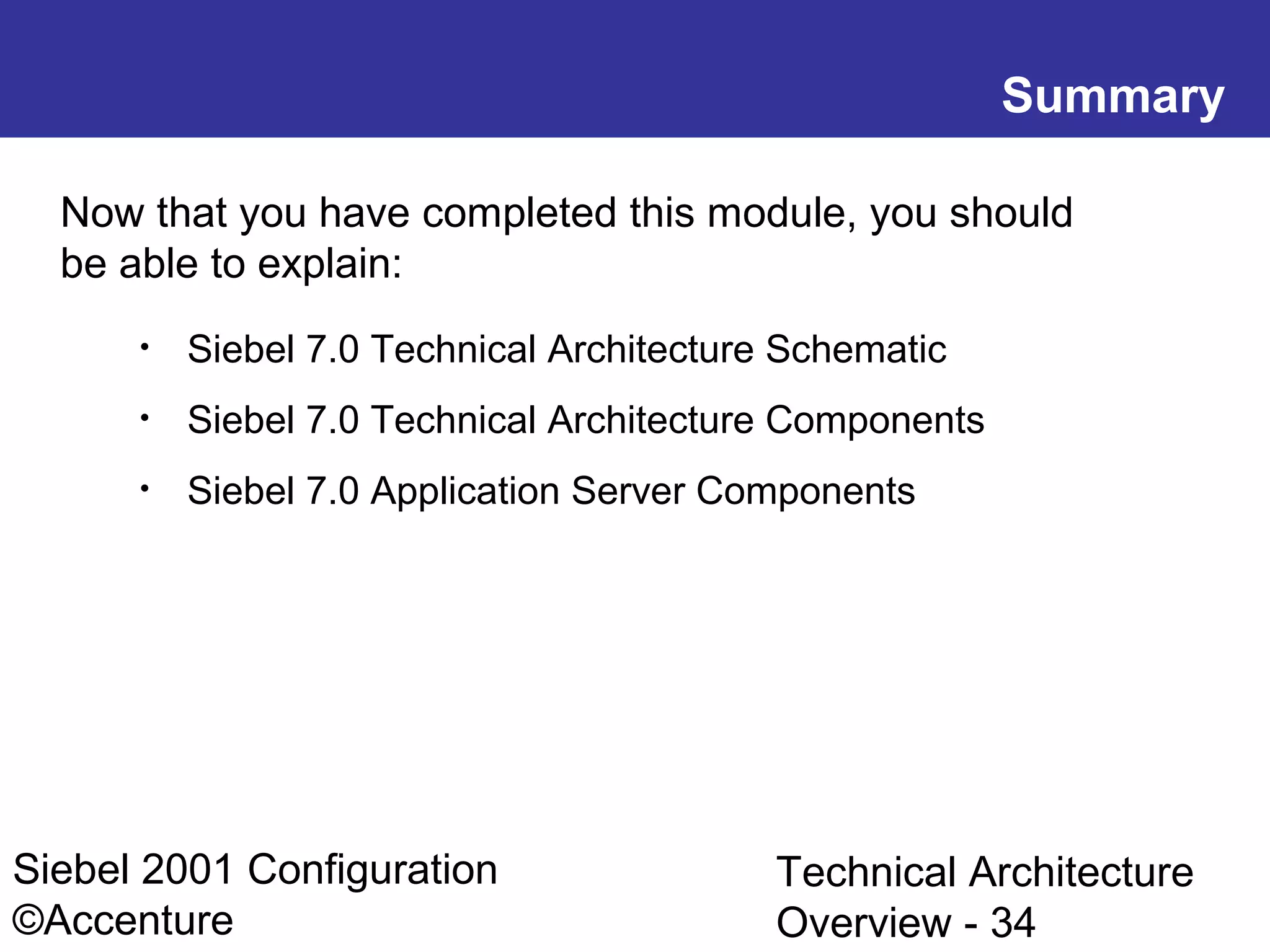 Summary
Now that you have completed this module, you should
be able to explain:
•

Siebel 7.0 Technical Architecture Schematic

•

Siebel 7.0 Technical Architecture Components

•

Siebel 7.0 Application Server Components

Siebel 2001 Configuration
©Accenture

Technical Architecture
Overview - 34

 