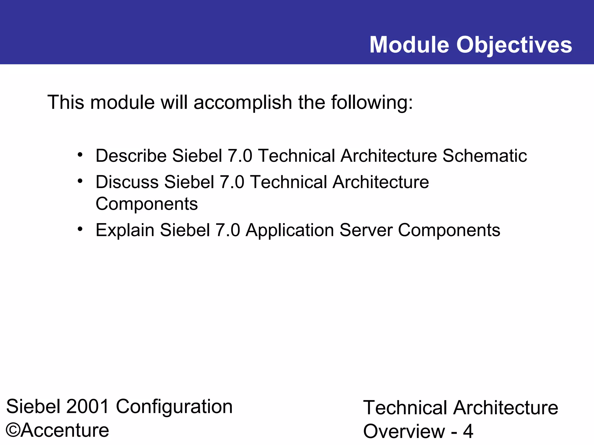 Module Objectives
This module will accomplish the following:
• Describe Siebel 7.0 Technical Architecture Schematic
• Discuss Siebel 7.0 Technical Architecture
Components
• Explain Siebel 7.0 Application Server Components

Siebel 2001 Configuration
©Accenture

Technical Architecture
Overview - 4

 