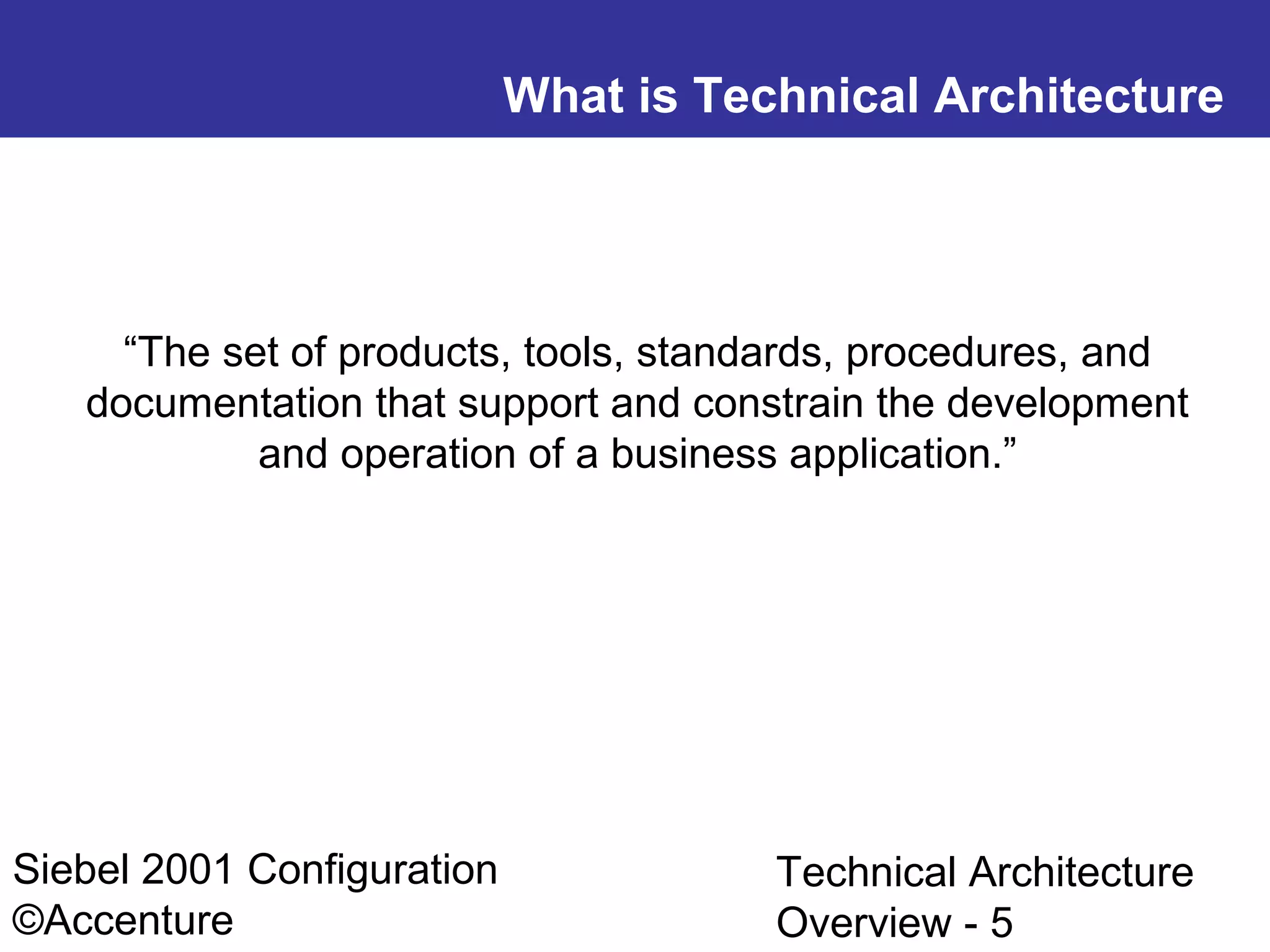 What is Technical Architecture

“The set of products, tools, standards, procedures, and
documentation that support and constrain the development
and operation of a business application.”

Siebel 2001 Configuration
©Accenture

Technical Architecture
Overview - 5

 