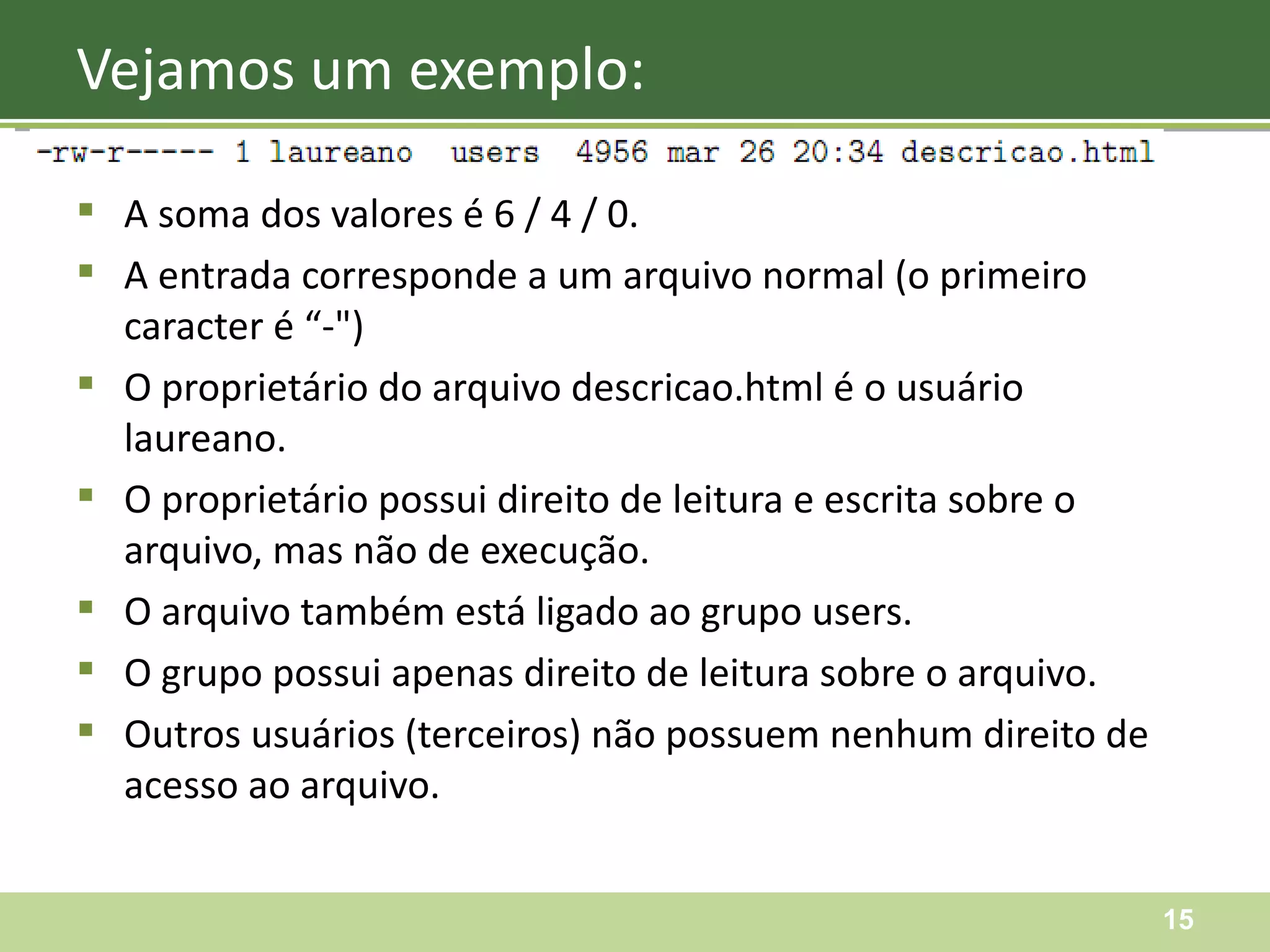 A soma dos valores é 6 / 4 / 0. A entrada corresponde a um arquivo normal (o primeiro caracter é “-") O proprietário do arquivo descricao.html é o usuário laureano. O proprietário possui direito de leitura e escrita sobre o arquivo, mas não de execução. O arquivo também está ligado ao grupo users. O grupo possui apenas direito de leitura sobre o arquivo. Outros usuários (terceiros) não possuem nenhum direito de acesso ao arquivo. Vejamos um exemplo: 