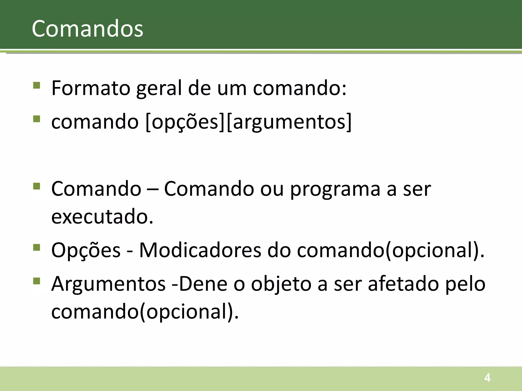 Formato geral de um comando: comando [opções][argumentos] Comando – Comando ou programa a ser executado. Opções - Modicadores do comando(opcional). Argumentos -Dene o objeto a ser afetado pelo comando(opcional). Comandos 