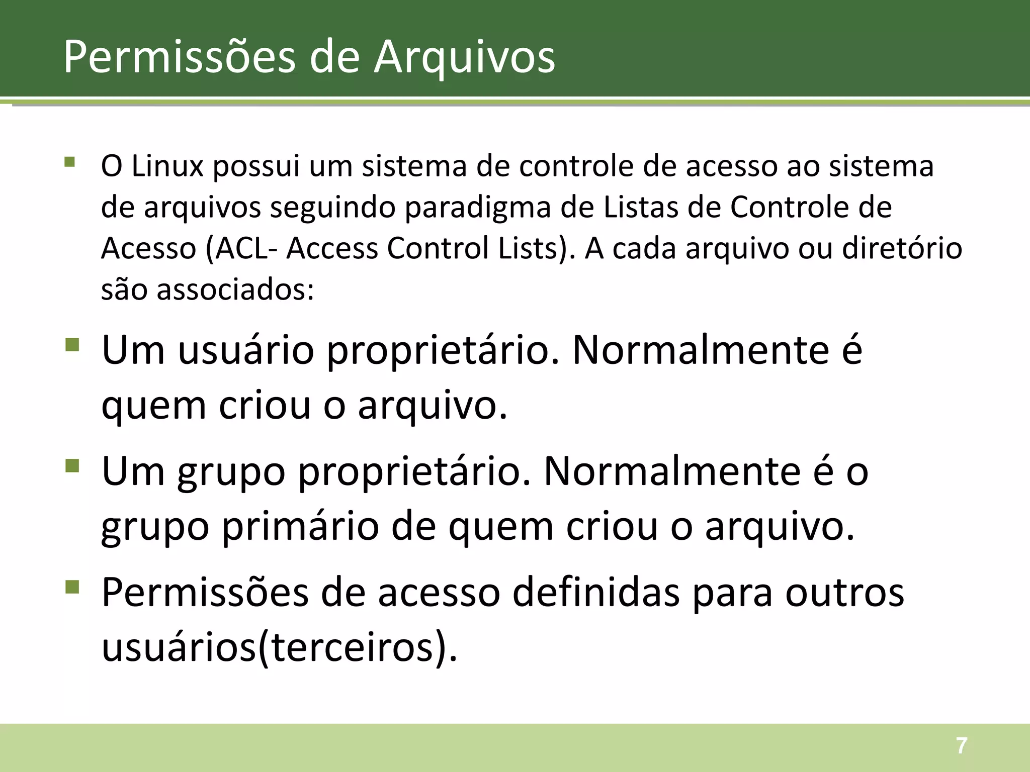 O Linux possui um sistema de controle de acesso ao sistema de arquivos seguindo paradigma de Listas de Controle de Acesso (ACL- Access Control Lists). A cada arquivo ou diretório são associados: Um usuário proprietário. Normalmente é quem criou o arquivo. Um grupo proprietário. Normalmente é o grupo primário de quem criou o arquivo. Permissões de acesso definidas para outros usuários(terceiros). Permissões de Arquivos 