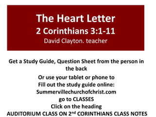 The Heart Letter
2 Corinthians 3:1-11
David Clayton. teacher
Get a Study Guide, Question Sheet from the person in
the back
Or use your tablet or phone to
Fill out the study guide online:
Summervillechurchofchrist.com
go to CLASSES
Click on the heading
AUDITORIUM CLASS ON 2nd CORINTHIANS CLASS NOTES

 