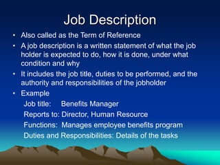 Job Description
• Also called as the Term of Reference
• A job description is a written statement of what the job
holder is expected to do, how it is done, under what
condition and why
• It includes the job title, duties to be performed, and the
authority and responsibilities of the jobholder
• Example
Job title: Benefits Manager
Reports to: Director, Human Resource
Functions: Manages employee benefits program
Duties and Responsibilities: Details of the tasks
 