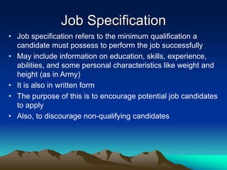 Job Specification
• Job specification refers to the minimum qualification a
candidate must possess to perform the job successfully
• May include information on education, skills, experience,
abilities, and some personal characteristics like weight and
height (as in Army)
• It is also in written form
• The purpose of this is to encourage potential job candidates
to apply
• Also, to discourage non-qualifying candidates
 