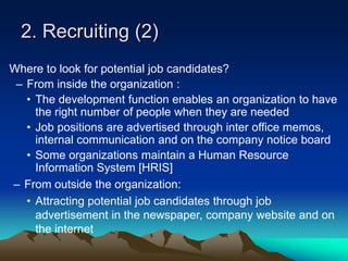 2. Recruiting (2)
Where to look for potential job candidates?
– From inside the organization :
• The development function enables an organization to have
the right number of people when they are needed
• Job positions are advertised through inter office memos,
internal communication and on the company notice board
• Some organizations maintain a Human Resource
Information System [HRIS]
– From outside the organization:
• Attracting potential job candidates through job
advertisement in the newspaper, company website and on
the internet
 