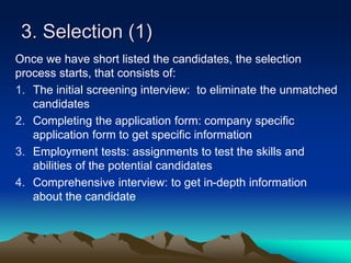 3. Selection (1)
Once we have short listed the candidates, the selection
process starts, that consists of:
1. The initial screening interview: to eliminate the unmatched
candidates
2. Completing the application form: company specific
application form to get specific information
3. Employment tests: assignments to test the skills and
abilities of the potential candidates
4. Comprehensive interview: to get in-depth information
about the candidate
 