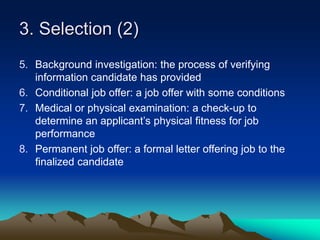 3. Selection (2)
5. Background investigation: the process of verifying
information candidate has provided
6. Conditional job offer: a job offer with some conditions
7. Medical or physical examination: a check-up to
determine an applicant’s physical fitness for job
performance
8. Permanent job offer: a formal letter offering job to the
finalized candidate
 