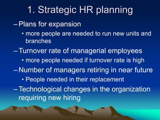 1. Strategic HR planning
–Plans for expansion
• more people are needed to run new units and
branches
–Turnover rate of managerial employees
• more people needed if turnover rate is high
–Number of managers retiring in near future
• People needed in their replacement
–Technological changes in the organization
requiring new hiring
 