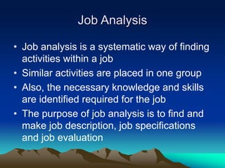 Job Analysis
• Job analysis is a systematic way of finding
activities within a job
• Similar activities are placed in one group
• Also, the necessary knowledge and skills
are identified required for the job
• The purpose of job analysis is to find and
make job description, job specifications
and job evaluation
 