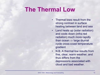 ENVI 1400 : Meteorology and Forecasting 10
The Thermal Low
• Thermal lows result from the
strong contrast in surface
heating between land and sea
• Land heats up (solar radiation)
and cools down (infra-red
radiation) much more rapidly
than ocean  large diurnal
cycle cross-coast temperature
gradient
• N.B. A thermal low results from
fine, clear, warm weather, and
thus differs from the
depressions associated with
cloud and bad weather.
 